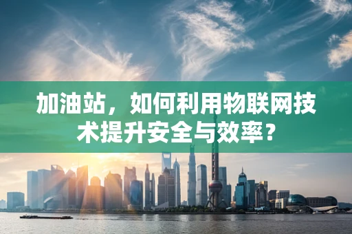 加油站，如何利用物联网技术提升安全与效率？
