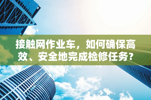 接触网作业车，如何确保高效、安全地完成检修任务？