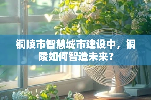 铜陵市智慧城市建设中，铜陵如何智造未来？