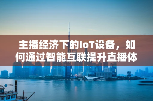主播经济下的IoT设备，如何通过智能互联提升直播体验？