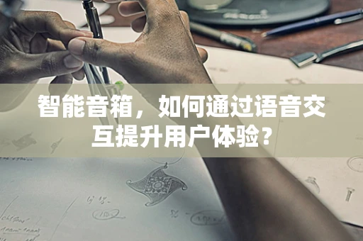 智能音箱，如何通过语音交互提升用户体验？