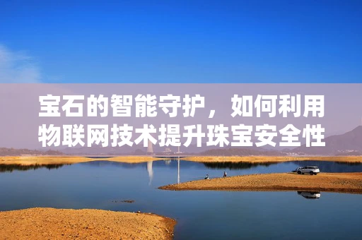 宝石的智能守护，如何利用物联网技术提升珠宝安全性？