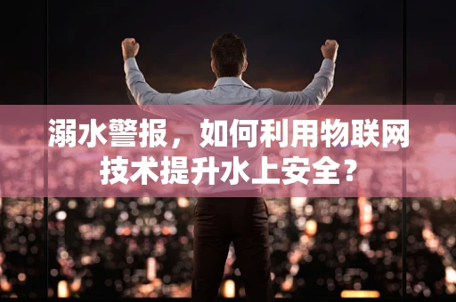 溺水警报，如何利用物联网技术提升水上安全？
