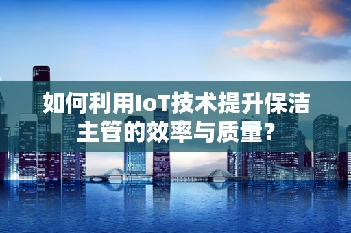 如何利用IoT技术提升保洁主管的效率与质量？