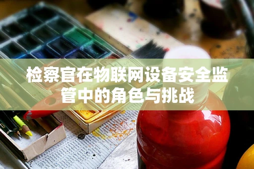 检察官在物联网设备安全监管中的角色与挑战