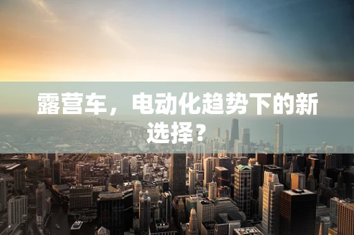 露营车，电动化趋势下的新选择？