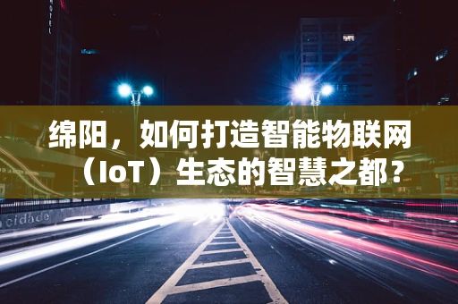 绵阳，如何打造智能物联网（IoT）生态的智慧之都？