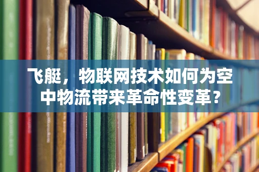 飞艇，物联网技术如何为空中物流带来革命性变革？