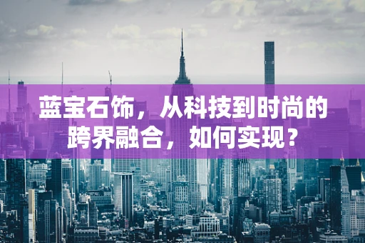 蓝宝石饰，从科技到时尚的跨界融合，如何实现？
