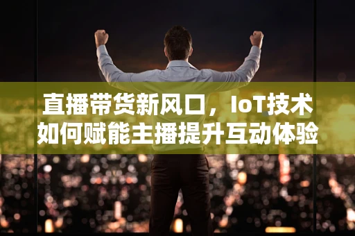 直播带货新风口，IoT技术如何赋能主播提升互动体验？