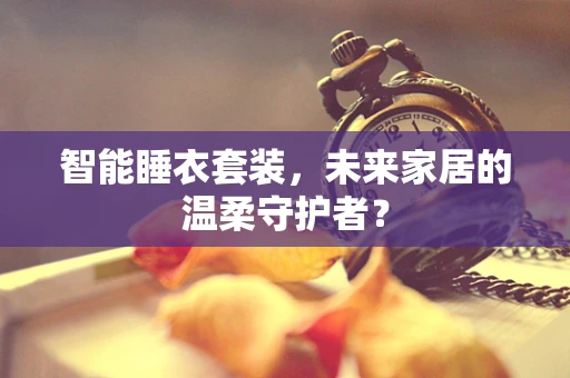智能睡衣套装，未来家居的温柔守护者？