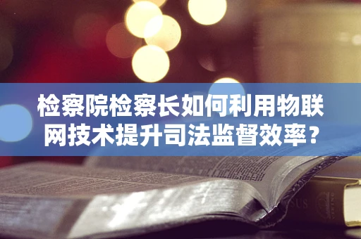 检察院检察长如何利用物联网技术提升司法监督效率？