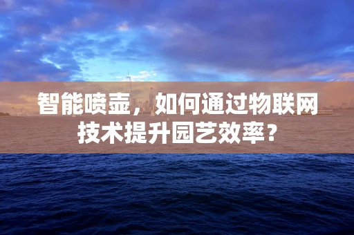 智能喷壶，如何通过物联网技术提升园艺效率？