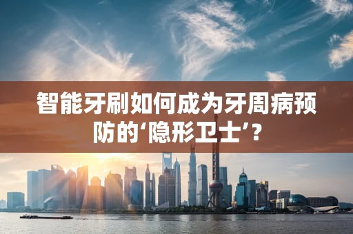 智能牙刷如何成为牙周病预防的‘隐形卫士’？