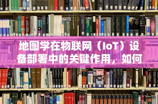 地图学在物联网（IoT）设备部署中的关键作用，如何利用地图优化设备布局？