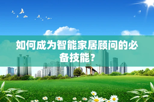如何成为智能家居顾问的必备技能？