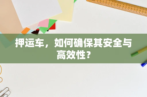 押运车，如何确保其安全与高效性？