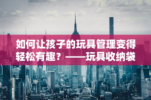 如何让孩子的玩具管理变得轻松有趣？——玩具收纳袋的智慧之选