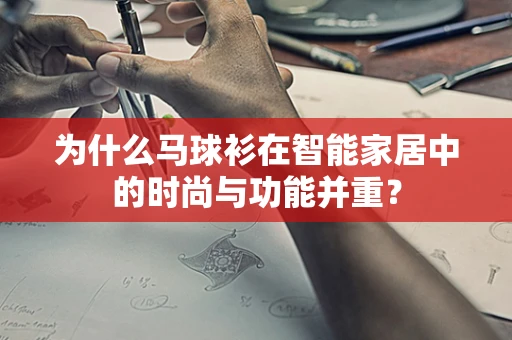 为什么马球衫在智能家居中的时尚与功能并重？