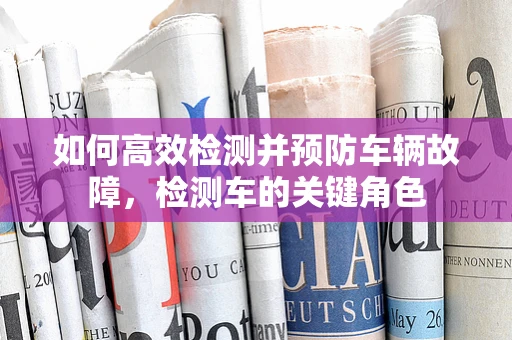 如何高效检测并预防车辆故障，检测车的关键角色