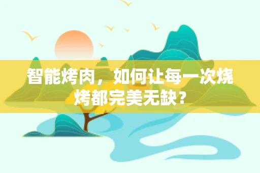 智能烤肉，如何让每一次烧烤都完美无缺？