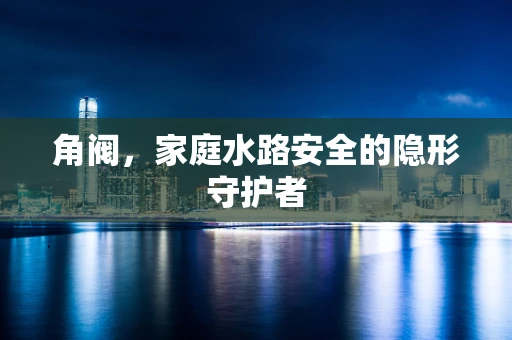 角阀，家庭水路安全的隐形守护者