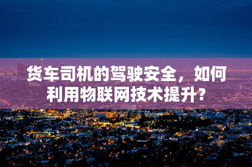 货车司机的驾驶安全，如何利用物联网技术提升？