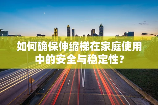 如何确保伸缩梯在家庭使用中的安全与稳定性？