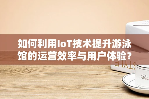 如何利用IoT技术提升游泳馆的运营效率与用户体验？