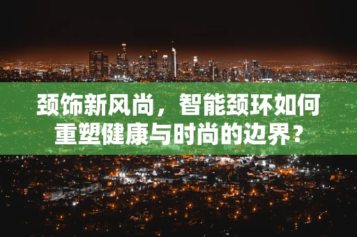 颈饰新风尚，智能颈环如何重塑健康与时尚的边界？