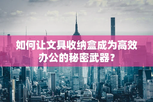 如何让文具收纳盒成为高效办公的秘密武器？