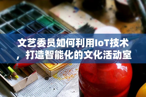 文艺委员如何利用IoT技术，打造智能化的文化活动室？