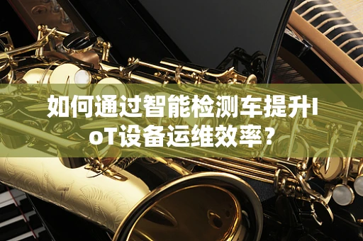 如何通过智能检测车提升IoT设备运维效率？