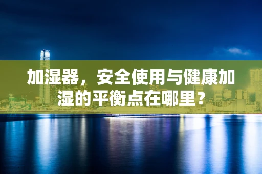 加湿器，安全使用与健康加湿的平衡点在哪里？