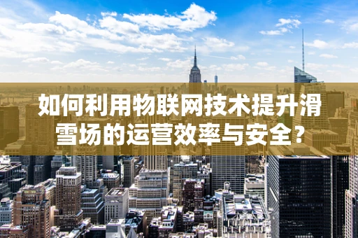 如何利用物联网技术提升滑雪场的运营效率与安全？