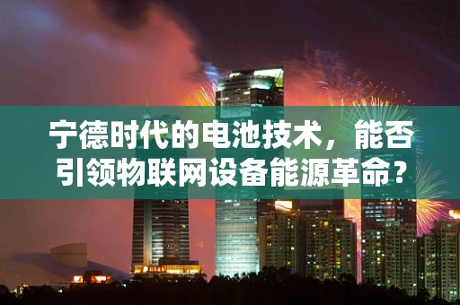 宁德时代的电池技术，能否引领物联网设备能源革命？