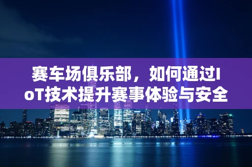 赛车场俱乐部，如何通过IoT技术提升赛事体验与安全管理？