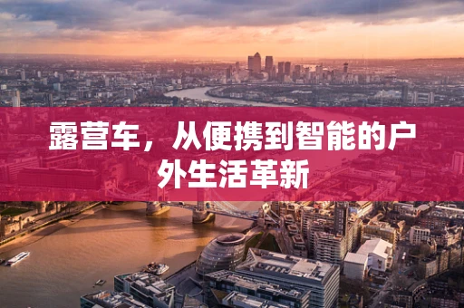 露营车，从便携到智能的户外生活革新