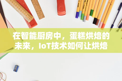 在智能厨房中，蛋糕烘焙的未来，IoT技术如何让烘焙更精准、更智能？