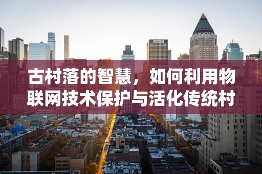 古村落的智慧，如何利用物联网技术保护与活化传统村落？