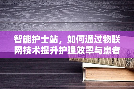 智能护士站，如何通过物联网技术提升护理效率与患者安全？