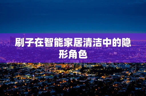 刷子在智能家居清洁中的隐形角色