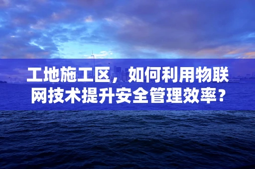 工地施工区，如何利用物联网技术提升安全管理效率？