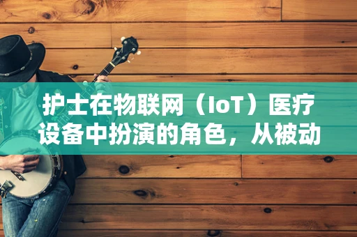 护士在物联网（IoT）医疗设备中扮演的角色，从被动响应到主动关怀的转变？
