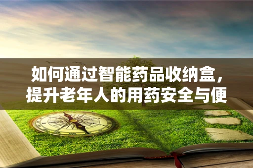 如何通过智能药品收纳盒，提升老年人的用药安全与便利性？