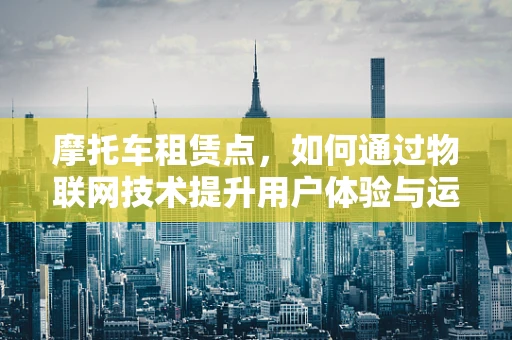 摩托车租赁点，如何通过物联网技术提升用户体验与运营效率？