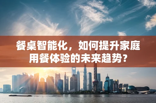 餐桌智能化，如何提升家庭用餐体验的未来趋势？