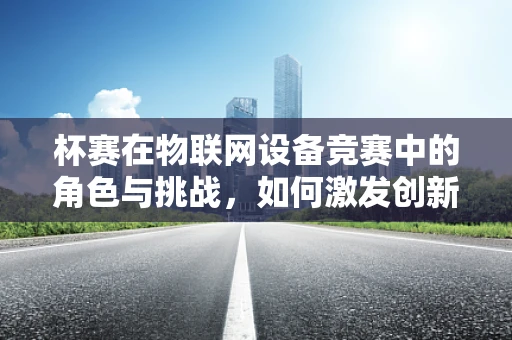杯赛在物联网设备竞赛中的角色与挑战，如何激发创新与公平竞争？