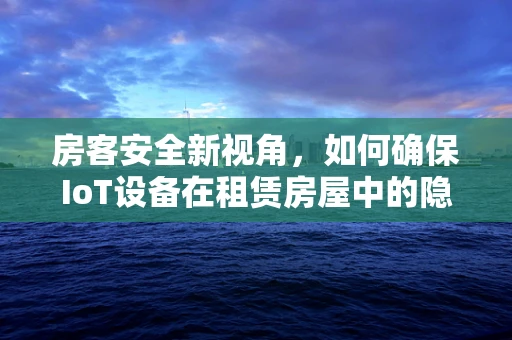 房客安全新视角，如何确保IoT设备在租赁房屋中的隐私与安全？
