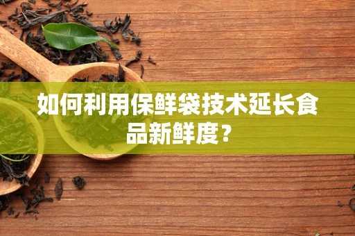 如何利用保鲜袋技术延长食品新鲜度？
